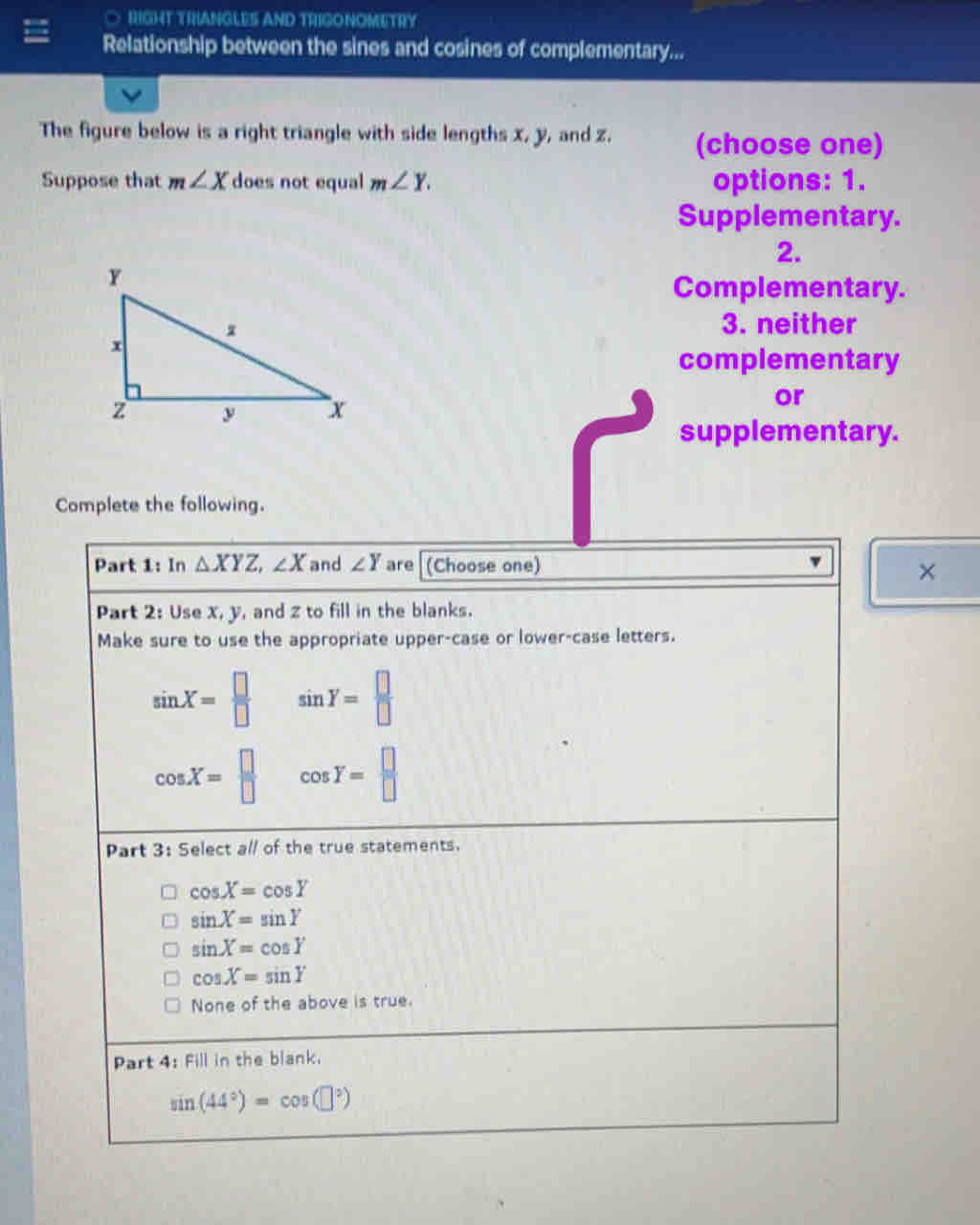 RIGHT TRIANGLES AND TRIGONOMETRY
Relationship between the sines and cosines of complementary...
The figure below is a right triangle with side lengths x, y, and z. (choose one)
Suppose that m∠ X does not equal m∠ Y. options: 1.
Supplementary.
2.
Complementary.
3. neither
complementary
or
supplementary.
Complete the following.
Part 1: In △ XYZ, ∠ X and ∠ Y are (Choose one)
×
Part 2: Use x, y, and z to fill in the blanks.
Make sure to use the appropriate upper-case or lower-case letters.
sin X= □ /□   sin Y= □ /□  
cos X= □ /□   cos Y= □ /□  
Part 3: Select all of the true statements.
cos X=cos Y
sin X=sin Y
sin X=cos Y
cos X=sin Y
None of the above is true.
Part 4: Fill in the blank.
sin (44°)=cos (□°)