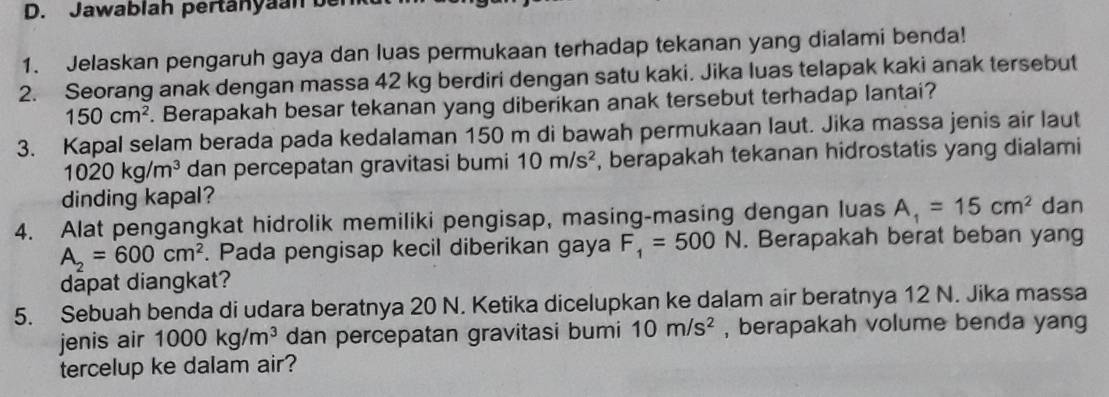 Jawablah pertänyaan be 
1. Jelaskan pengaruh gaya dan luas permukaan terhadap tekanan yang dialami benda! 
2. Seorang anak dengan massa 42 kg berdiri dengan satu kaki. Jika luas telapak kaki anak tersebut
150cm^2. Berapakah besar tekanan yang diberikan anak tersebut terhadap lantai? 
3. Kapal selam berada pada kedalaman 150 m di bawah permukaan laut. Jika massa jenis air laut
1020kg/m^3 dan percepatan gravitasi bumi 10m/s^2 , berapakah tekanan hidrostatis yang dialami 
dinding kapal? 
4. Alat pengangkat hidrolik memiliki pengisap, masing-masing dengan luas A_1=15cm^2 dan
A_2=600cm^2. Pada pengisap kecil diberikan gaya F_1=500N. Berapakah berat beban yang 
dapat diangkat? 
5. Sebuah benda di udara beratnya 20 N. Ketika dicelupkan ke dalam air beratnya 12 N. Jika massa 
jenis air 1000kg/m^3 dan percepatan gravitasi bumi 10m/s^2 , berapakah volume benda yang 
tercelup ke dalam air?