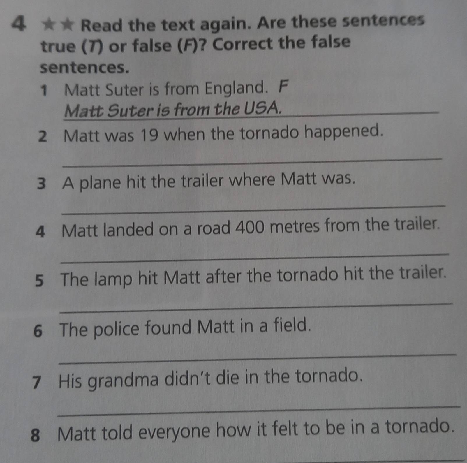 4 ★★ Read the text again. Are these sentences 
true (7) or false (F)? Correct the false 
sentences. 
1 Matt Suter is from England. F 
Matt Suter is from the USA._ 
2 Matt was 19 when the tornado happened. 
_ 
3 A plane hit the trailer where Matt was. 
_ 
4 Matt landed on a road 400 metres from the trailer. 
_ 
5 The lamp hit Matt after the tornado hit the trailer. 
_ 
6 The police found Matt in a field. 
_ 
7 His grandma didn’t die in the tornado. 
_ 
8 Matt told everyone how it felt to be in a tornado. 
_