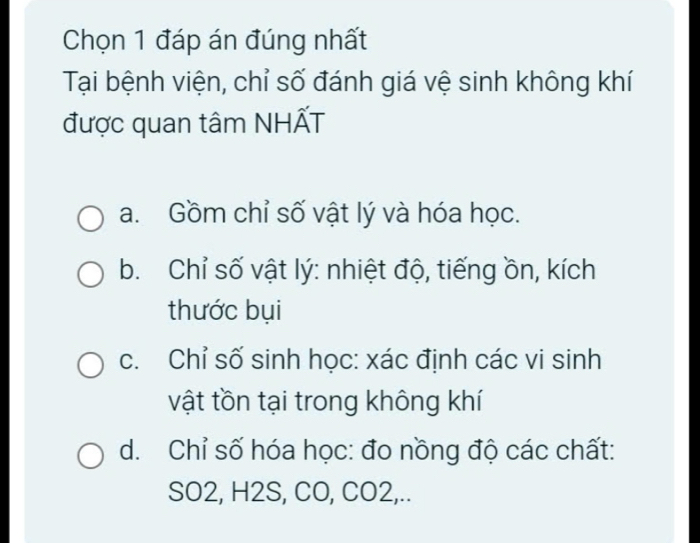 Chọn 1 đáp án đúng nhất
Tại bệnh viện, chỉ số đánh giá vệ sinh không khí
được quan tâm NHẤT
a. Gồm chỉ số vật lý và hóa học.
b. Chỉ số vật lý: nhiệt độ, tiếng ồn, kích
thước bụi
c. Chỉ số sinh học: xác định các vi sinh
vật tồn tại trong không khí
d. Chỉ số hóa học: đo nồng độ các chất:
SO2, H2S, CO, CO2,..