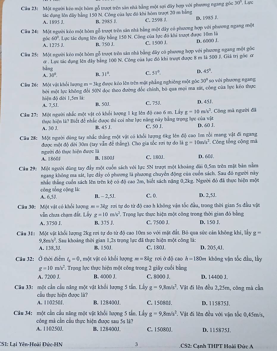 Một người kéo một hòm gỗ trượt trên sản nhà bằng một sợi dây hợp với phương ngang góc 30°. Lực
tác dụng lên dây bằng 150 N. Công của lực đó khi hòm trượt 20 m bằng
A. 1895 J. B. 2985 J. C. 2598 J. D. 1985 J.
Câu 24: Một người kéo một hòm gỗ trượt trên sản nhà bằng một dây có phương hợp với phương ngang một
góc 60°. Lực tác dụng lên dây bằng 150 N. Công của lực đó khi trượt được 10m là
A. 1275 J. B. 750 J. C. 1500 J. D. 6000 J.
Câu 25: Một người kéo một hòm gỗ trượt trên sản nhà bằng dây có phương hợp với phương ngang một góc
α . Lực tác dụng lên dây bằng 100 N. Công của lực đó khi trượt được 8 m là 500 J. Giá trị góc α
bằng
D.
A. 30^0. B. 31^0. C. 51^0. 45^0.
Câu 26: Một vật khối lượng m=3k tg được kéo lên trên mặt phẳng nghiêng một góc 30° so với phương ngang
bởi một lực không đổi 50N dọc theo đường dốc chính, bỏ qua mọi ma sát, công của lực kéo thực
hiện độ dời 1,5m là:
A. 7,5J. B. 50J. C. 75J. D. 45J.
Câu 27: Một người nhấc một vật có khối lượng 1 kg lên độ cao 6 m. Lấy g=10m/s^2. Công mà người đã
thực hiện là? Biết để nhấc được thì coi như lực nâng này bằng trọng lực của vật
A. 30 J. B. 45 J. C. 50 J. D. 60 J.
Câu 28: Một người dùng tay nhấc thẳng một vật có khối lượng 6kg lên độ cao 1m rồi mang vật đi ngang
được một độ dời 30m (tay vẫn để thẳng). Cho gia tốc rơi tự do là g=10m/s^2. Công tổng cộng mà
người đó thực hiện được là
A. 1860J B. 1800J C. 180J. D. 60J.
Câu 29: Một người dùng tay đẩy một cuốn sách với lực 5N trượt một khoảng dài 0,5m trên mặt bản nằm
ngang không ma sát, lực đầy có phương là phương chuyển động của cuốn sách. Sau đó người này
nhắc thẳng cuốn sách lên trên kệ có độ cao 2m, biết sách nặng 0,2kg. Người đó đã thực hiện một
công tổng cộng là:
A. 6,5J. B. - 2,5J. C. 0. D. 2,5J.
Câu 30: Một vật có khối lượng m=3kg rơi tự do từ độ cao h không vận tốc đầu, trong thời gian 5s đầu vật
vẫn chưa chạm đất. Lấy g=10m/s^2. Trọng lực thực hiện một công trong thời gian đó bằng
A. 3750 J. B. 375 J. C. 7500 J. D. 150 J.
Câu 31: Một vật khối lượng 2kg rơi tự do từ độ cao 10m so với mặt đất. Bỏ qua sức cản không khí, lấy g=
9,8m/s^2. Sau khoảng thời gian 1,2s trọng lực đã thực hiện một công là:
A. 138,3J. B. 150J. C. 180J. D. 205,4J.
Câu 32: Ở thời điểm t_0=0 , một vật có khối lượng m=8kg rơi ở độ cao h=180m không vận tốc đầu, lầy
g=10m/s^2. Trọng lực thực hiện một công trong 2 giây cuối bằng
A. 7200 J. B. 4000 J. C. 8000 J. D. 14400 J.
Câu 33: một cần cầu nâng một vật khối lượng 5 tấn. Lấy g=9,8m/s^2 *. Vật đi lên đều 2,25m, công mà cần
cầu thực hiện được là?
A. 110250J. B. 128400J. C. 15080J. D. 115875J.
Câu 34: một cần cầu nâng một vật khối lượng 5 tấn. Lấy g=9,8m/s^2. Vật đi lên đều với vận tốc 0,45m/s,
công mà cần cầu thực hiện được sau 5s là?
A. 110250J. B. 128400J. C. 15080J. D. 115875J.
CS1: Lại Yên-Hoài Đức-HN 3  CS2: Cạnh THPT Hoài Đức A