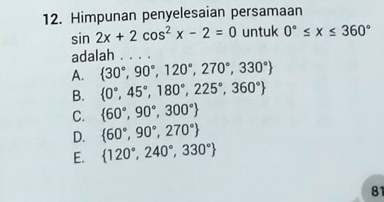 Himpunan penyelesaian persamaan
sin 2x+2cos^2x-2=0 untuk 0°≤ x≤ 360°
adalah . . . .
A.  30°,90°,120°,270°,330°
B.  0°,45°,180°,225°,360°
C.  60°,90°,300°
D.  60°,90°,270°
E.  120°,240°,330°
81