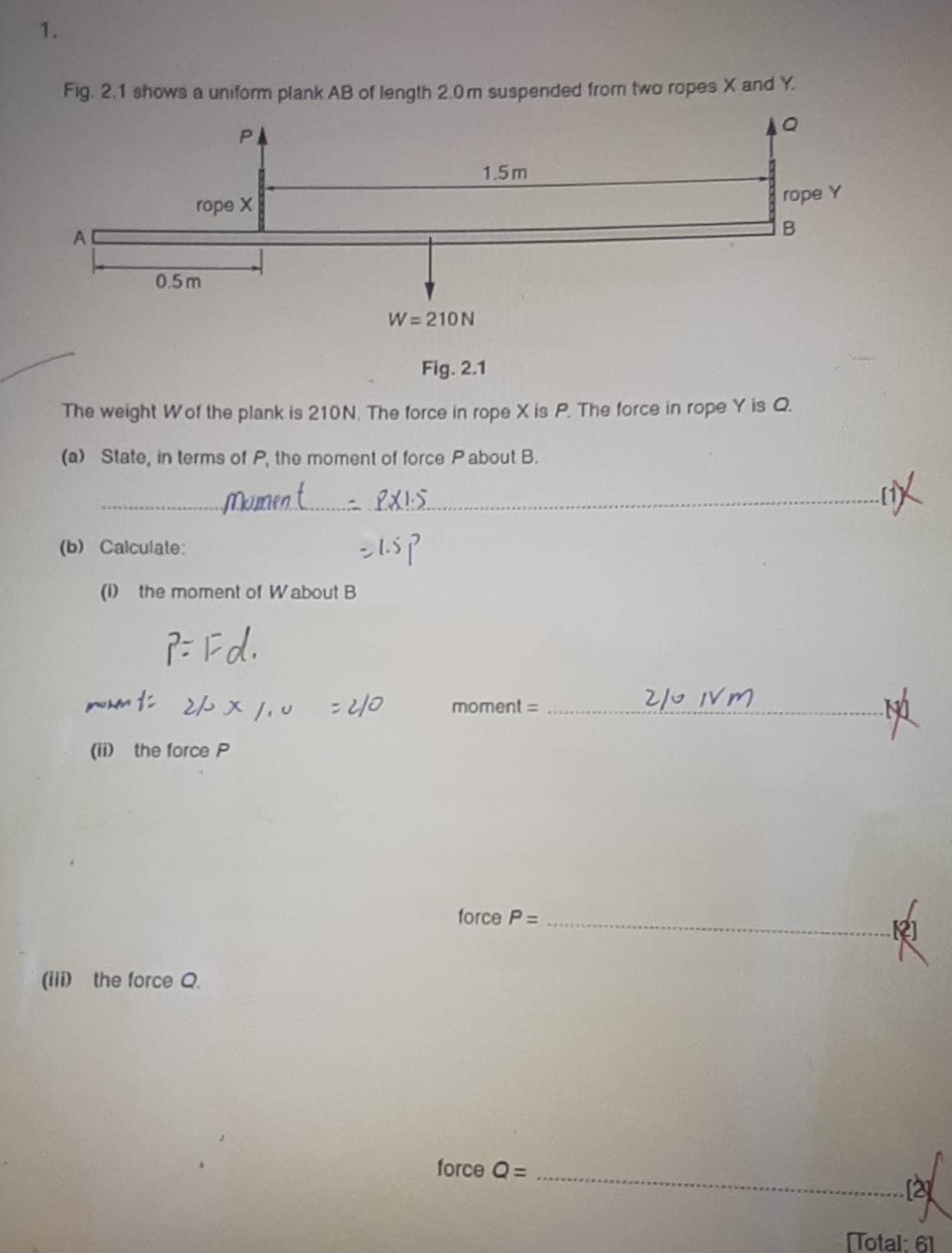 Fig. 2.1 shows a uniform plank AB of length 2.0m suspended from two ropes X and Y.
Fig. 2.1
The weight Wof the plank is 210N. The force in rope X is P. The force in rope Y is Q.
(a) State, in terms of P, the moment of force P about B.
_
(b) Calculate:
(I) the moment of Wabout B
_ moment=
(ii) the force P
force P= _
(iii) the force Q.
force Q= _
[Total: 6]