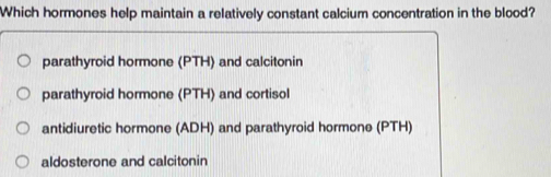 Which hormones help maintain a relatively constant calcium concentration in the blood?
parathyroid hormone (PTH) and calcitonin
parathyroid hormone (PTH) and cortisol
antidiuretic hormone (ADH) and parathyroid hormone (PTH)
aldosterone and calcitonin