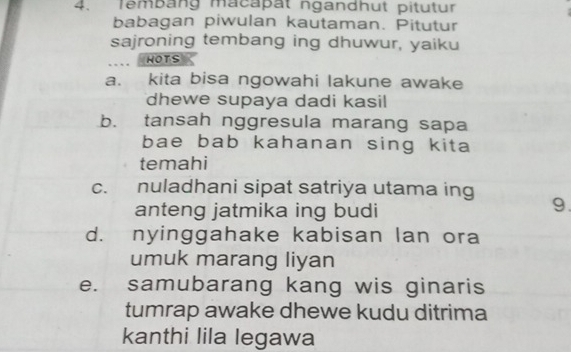 lembang macapat ngandhut pitutur
babagan piwulan kautaman. Pitutur
sajroning tembang ing dhuwur, yaiku
. HOTS
a. kita bisa ngowahi lakune awake
dhewe supaya dadi kasil
b. tansah nggresula marang sapa
bae bab kahanan sing kita
temahi
c. nuladhani sipat satriya utama ing
anteng jatmika ing budi
9.
d. nyinggahake kabisan lan ora
umuk marang liyan
e. samubarang kang wis ginaris
tumrap awake dhewe kudu ditrima
kanthi lila legawa