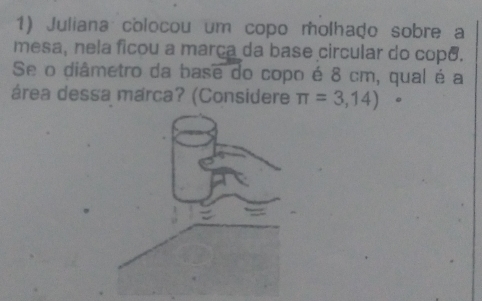 Juliana colocou um copo molhado sobre a 
mesa, nela ficou a marça da base circular do copo. 
Se o diâmetro da base do copo é 8 cm, qual é a 
área dessa marca? (Considere π =3,14).