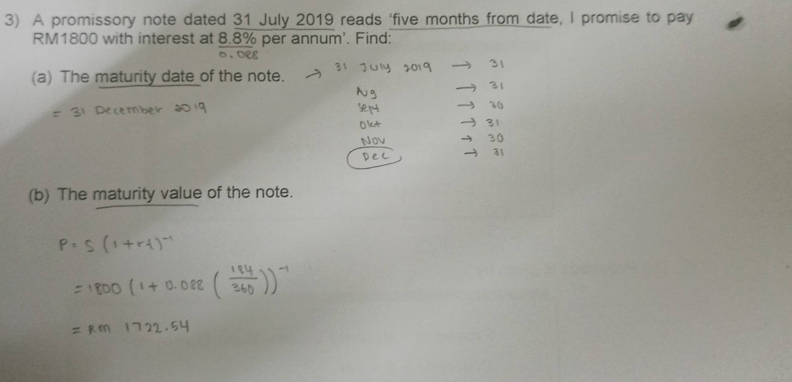 A promissory note dated 31 July 2019 reads ‘ five months from date, I promise to pay
RM1800 with interest at 8.8% per annum'. Find: 
DER 
(a) The maturity date of the note. 
(b) The maturity value of the note.