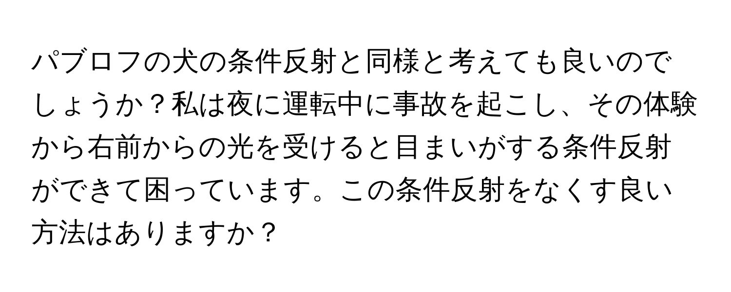 パブロフの犬の条件反射と同様と考えても良いのでしょうか？私は夜に運転中に事故を起こし、その体験から右前からの光を受けると目まいがする条件反射ができて困っています。この条件反射をなくす良い方法はありますか？