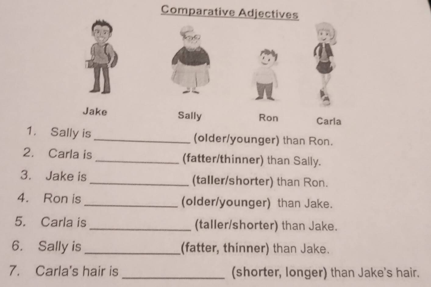 Comparative Adjectives 
Sally 
Jake Ron Carla 
1. Sally is _(older/younger) than Ron. 
2. Carla is _(fatter/thinner) than Sally. 
3. Jake is _(taller/shorter) than Ron. 
4. Ron is _(older/younger) than Jake. 
5. Carla is _(taller/shorter) than Jake. 
6. Sally is _(fatter, thinner) than Jake. 
7. Carla's hair is _(shorter, longer) than Jake's hair.