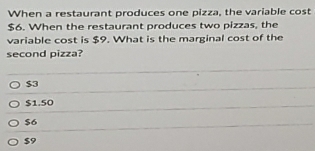 When a restaurant produces one pizza, the variable cost
$6. When the restaurant produces two pizzas, the
variable cost is $9. What is the marginal cost of the
second pizza?
$3
$1.50
$6
$9