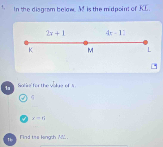 In the diagram below, M is the midpoint of overline KL.
2x+1
4x-11
K
M
L
1a Solve for the value of x.
6
V x=6
1b Find the length ML.