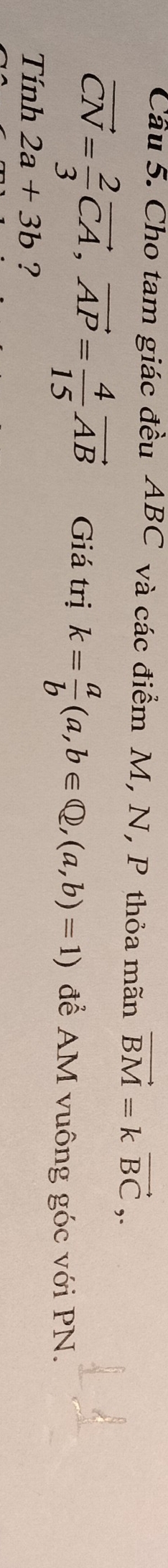Cầu 5. Cho tam giác đều ABC và các điểm M, N, P thỏa mãn vector BM=kvector BC,.
vector CN= 2/3 vector CA, vector AP= 4/15 vector AB Giá trị k= a/b (a,b∈ Q, (a,b)=1) để AM vuông góc với PN. 
Tính 2a+3b ?