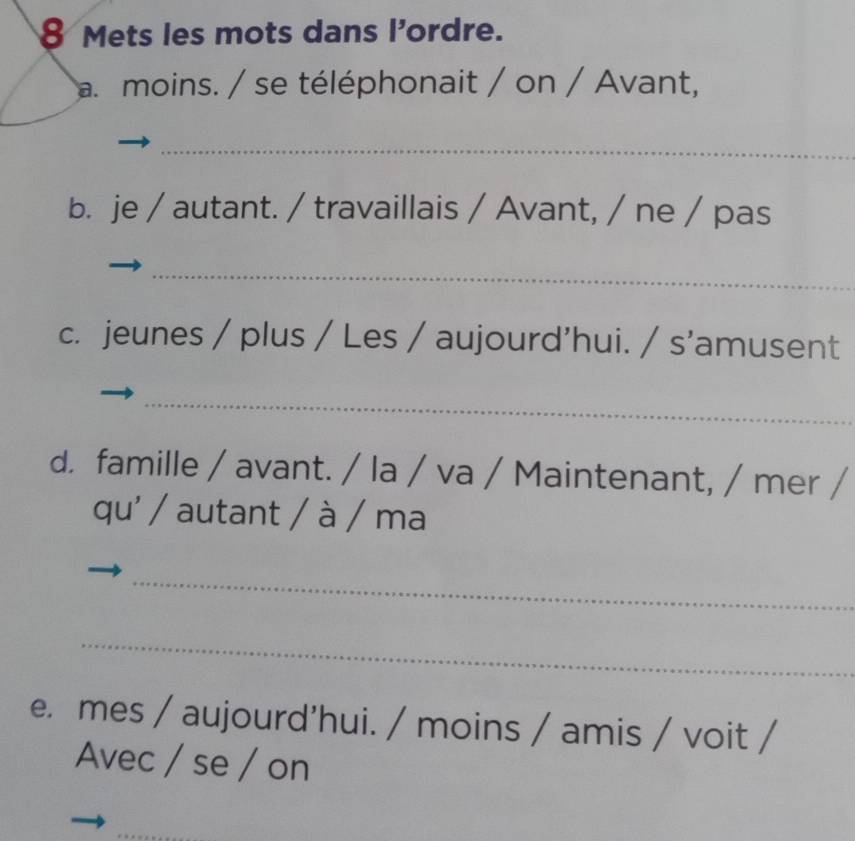 Mets les mots dans l'ordre. 
a moins. / se téléphonait / on / Avant, 
_ 
b. je / autant. / travaillais / Avant, / ne / pas 
_ 
c. jeunes / plus / Les / aujourd'hui. / s'amusent 
_ 
d. famille / avant. / la / va / Maintenant, / mer / 
qu' / autant / à / ma 
_ 
_ 
e. mes / aujourd'hui. / moins / amis / voit / 
Avec / se / on