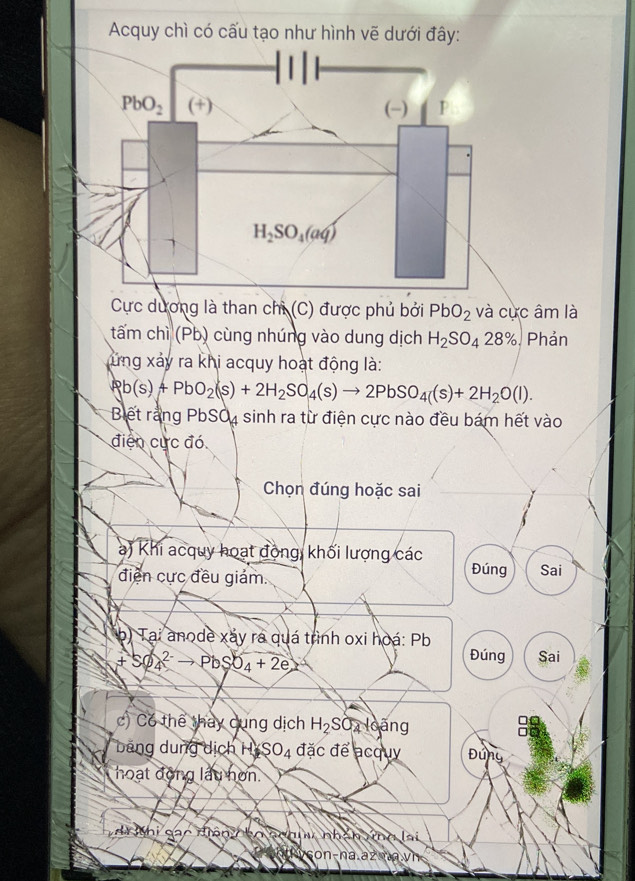 Acquy chì có cấu tạo như hình vẽ dưới đây:
Cực dương là than chỉ (C) được phủ bởi PbO_2 và cực âm là
tấm chì (Pb) cùng nhúng vào dung dịch H_2SO_428% Phản
ứng xảy ra khi acquy hoạt động là:
Rb(s)+PbO_2(s)+2H_2SO_4(s)to 2PbSO_4(s)+2H_2O(l).
Biết rằng PbSO, sinh ra từ điện cực nào đều bám hết vào
điện cực đó
Chọn đúng hoặc sai
) Khi acquy hoạt động, khối lượng các
điện cực đều giám. Đúng Sai
(b) Tại anode xáy ra quá trình oxi hoá: Pb
+SO_4^((2-)to PbSO_4)+2e
Đúng Sai
c) C6 thể thay cung dịch H_2SO_4 N oàng
băng dung dịch Hi SO_4 đặc để acquy Đứng
hoạt động lầu hơn.
ài hi sác niện  bọ schiw nhán ứng lại
con-na.az na.vh