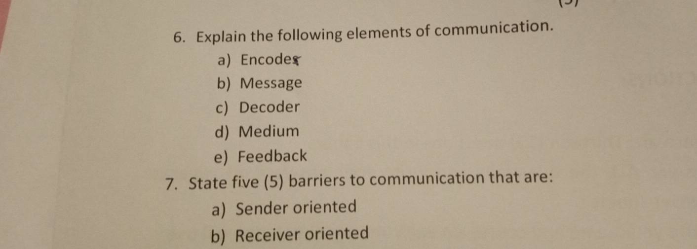 Explain the following elements of communication. 
a) Encode 
b) Message 
c) Decoder 
d) Medium 
e) Feedback 
7. State five (5) barriers to communication that are: 
a) Sender oriented 
b) Receiver oriented