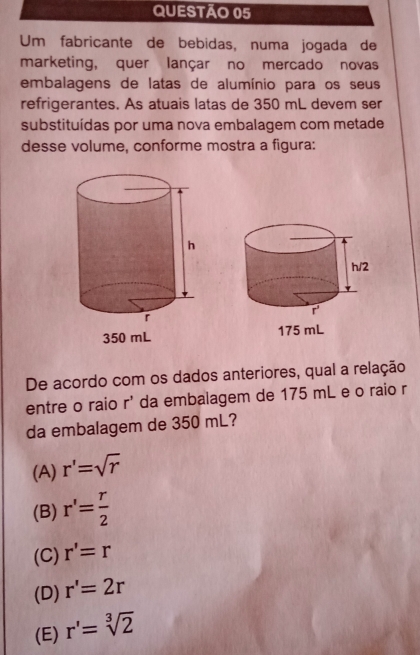 Um fabricante de bebidas, numa jogada de
marketing, quer lançar no mercado novas
embalagens de latas de alumínio para os seus
refrigerantes. As atuais latas de 350 mL devem ser
substituídas por uma nova embalagem com metade
desse volume, conforme mostra a figura:
 
De acordo com os dados anteriores, qual a relação
entre o raio r^3 da embalagem de 175 mL e o raio r
da embalagem de 350 mL?
(A) r'=sqrt(r)
(B) r'= r/2 
(C) r'=r
(D) r'=2r
(E) r'=sqrt[3](2)