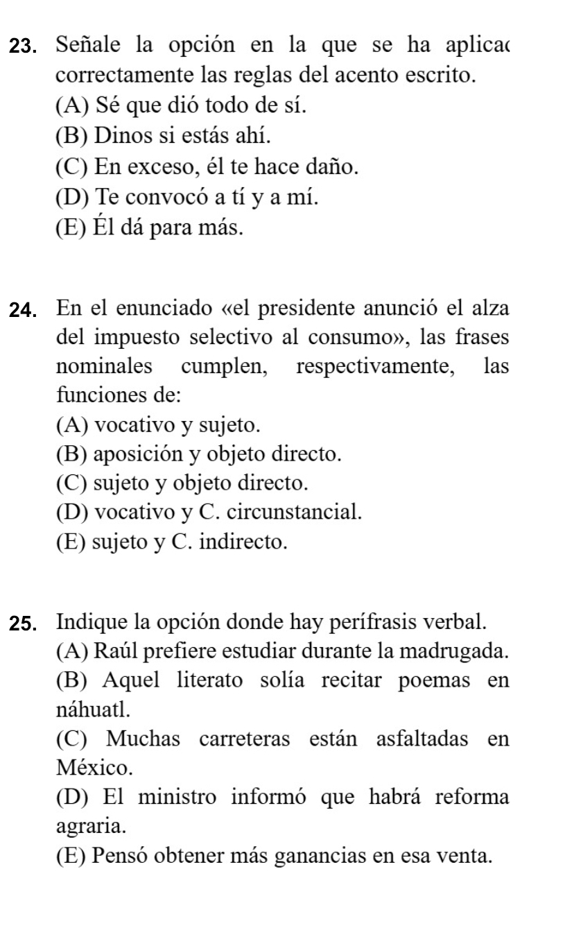 Señale la opción en la que se ha aplicaó
correctamente las reglas del acento escrito.
(A) Sé que dió todo de sí.
(B) Dinos si estás ahí.
(C) En exceso, él te hace daño.
(D) Te convocó a tí y a mí.
(E) Él dá para más.
24. En el enunciado «el presidente anunció el alza
del impuesto selectivo al consumo», las frases
nominales cumplen, respectivamente, las
funciones de:
(A) vocativo y sujeto.
(B) aposición y objeto directo.
(C) sujeto y objeto directo.
(D) vocativo y C. circunstancial.
(E) sujeto y C. indirecto.
25. Indique la opción donde hay perífrasis verbal.
(A) Raúl prefiere estudiar durante la madrugada.
(B) Aquel literato solía recitar poemas en
náhuatl.
(C) Muchas carreteras están asfaltadas en
México.
(D) El ministro informó que habrá reforma
agraria.
(E) Pensó obtener más ganancias en esa venta.