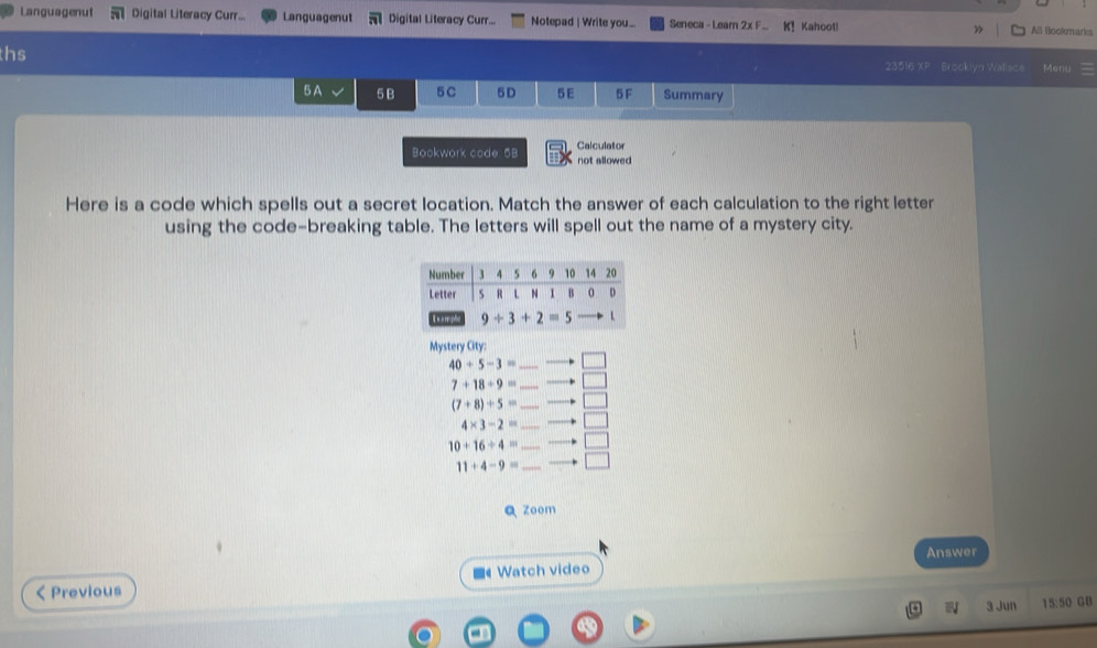 Languagenut Digital Literacy Curr... Languagenut Digital Literacy Curr... Notepad | Write you... Seneca - Leam 2x F K! Kahoot! ” All Bookmarks
ths 23516 XP Brooklyn Wallsce Menu
5A 5 B 5C 5D 5E 5 F Summary
Bookwork code: 5B Calculator not allowed
Here is a code which spells out a secret location. Match the answer of each calculation to the right letter
using the code-breaking table. The letters will spell out the name of a mystery city.
Mystery City:
40+5-3=_ to □
7+18+9=_ to □
(7+8)/ 5=_ to □
4* 3-2=_ to □
10+16/ 4=_ to □
11+4-9=_ to □
Q zoom
Answer
■《 Watch video
< Previous
W 3 Jun 15:50 GB