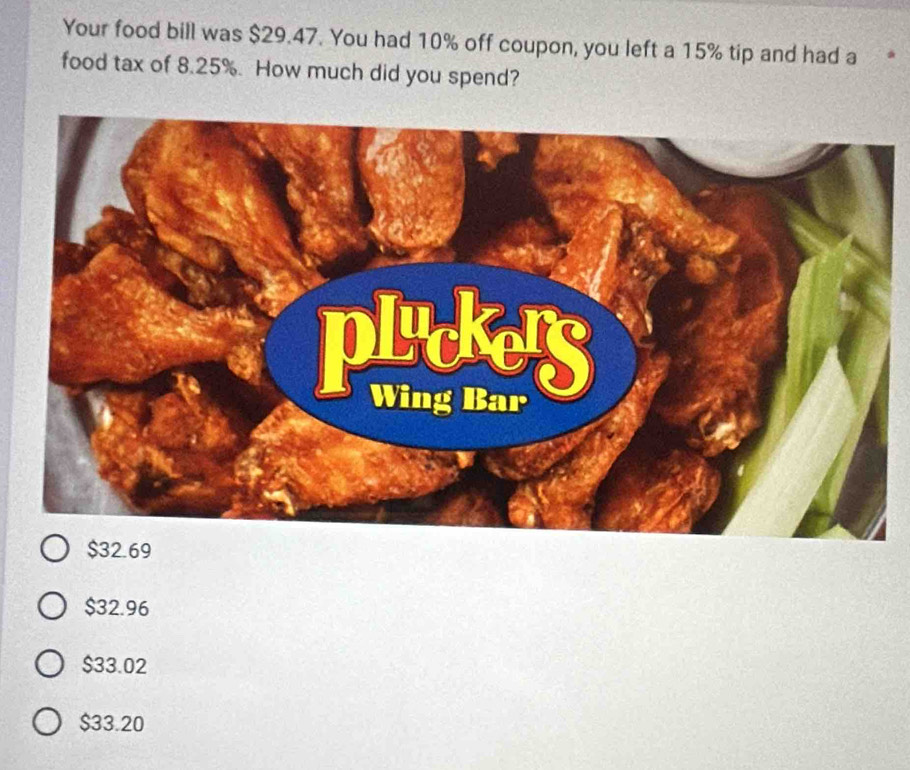 Your food bill was $29.47. You had 10% off coupon, you left a 15% tip and had a
food tax of 8.25%. How much did you spend?
$32.69
$32.96
$33.02
$33.20