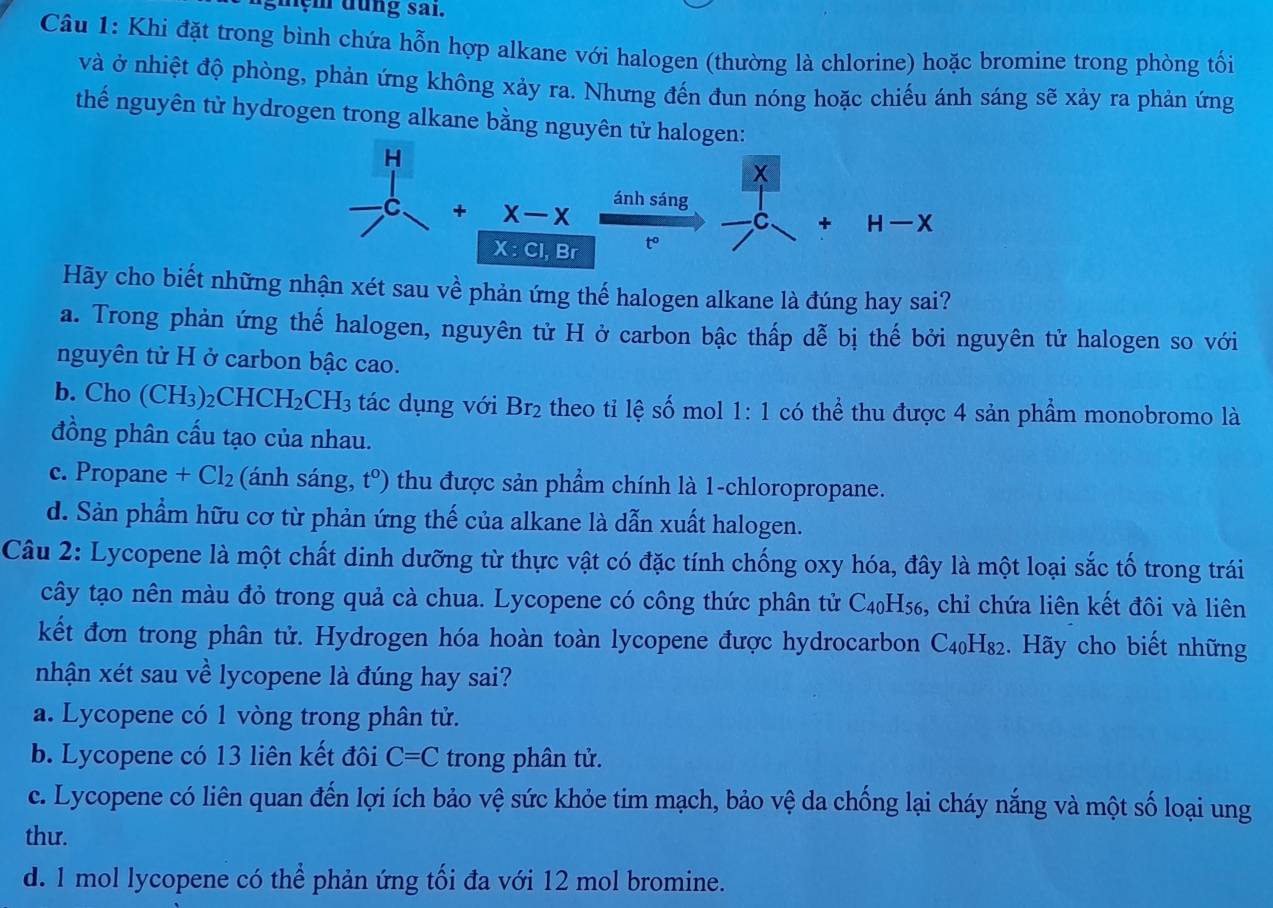 nệm đung sai.
Câu 1: Khi đặt trong bình chứa hỗn hợp alkane với halogen (thường là chlorine) hoặc bromine trong phòng tối
và ở nhiệt độ phòng, phản ứng không xảy ra. Nhưng đến đun nóng hoặc chiếu ánh sáng sẽ xảy ra phản ứng
thế nguyên tử hydrogen trong alkane bằng nguyên tử ha
Hãy cho biết những nhận xét sau về phản ứng thế halogen alkane là đúng hay sai?
a. Trong phản ứng thế halogen, nguyên tử H ở carbon bậc thấp dễ bị thế bởi nguyên tử halogen so với
nguyên tử H ở carbon bậc cao.
b. Cho (CH_3) )2Cl HCH_2CH_3 tác dụng với Br_2 theo tỉ lệ số mol 1:1 có thể thu được 4 sản phẩm monobromo là
đồng phân cấu tạo của nhau.
c. Propane +Cl_2 (ánh sáng, t^0) thu được sản phẩm chính là 1-chloropropane.
d. Sản phẩm hữu cơ từ phản ứng thế của alkane là dẫn xuất halogen.
Câu 2: Lycopene là một chất dinh dưỡng từ thực vật có đặc tính chống oxy hóa, đây là một loại sắc tố trong trái
cây tạo nên màu đỏ trong quả cà chua. Lycopene có công thức phân tử C4₀H₅₆, chỉ chứa liên kết đôi và liên
kết đơn trong phân tử. Hydrogen hóa hoàn toàn lycopene được hydrocarbon C4₀H₈₂. Hãy cho biết những
nhận xét sau về lycopene là đúng hay sai?
a. Lycopene có 1 vòng trong phân tử.
b. Lycopene có 13 liên kết đôi C=C trong phân tử.
c. Lycopene có liên quan đến lợi ích bảo vệ sức khỏe tim mạch, bảo vệ da chống lại cháy nắng và một số loại ung
thư.
d. 1 mol lycopene có thể phản ứng tối đa với 12 mol bromine.