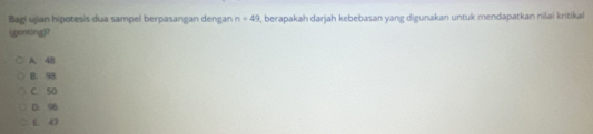 Bagi ujian hipotesis dua sampel berpasangan dengan n=49 , berapakah darjah kebebasan yang digunakan untuk mendapatkan nilai kritikal
(genting]?
A. 48
B. 98
C. 50
D. 96
E 47