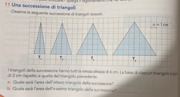 2zare? Spiega il ragionamento che
11 Una successione di triangoli
Osserva la seguente successione di triangoli isosceli.
u=1cm
T_1 T_2 T_4
l triangoli della successione hanno tutti la stessa altezza di 6 cm. La base di ciascun triangolo è pùl
di 2 cm rispetto a quella del triangolo precedente.
a. Quale sarà l'area dell’ottavo triangolo della successione?_
b. Quale sarà l’area dell´n-esimo triangolo della successione?_