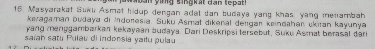 awaban yang singkat dan tepat! 
16. Masyarakat Suku Asmat hidup dengan adat dan budaya yang khas, yang menambah 
keragaman budaya di Indonesia. Suku Asmat dikenal dengan keindahan ukiran kayunya 
yang menggambarkan kekayaan budaya. Dari Deskripsi tersebut, Suku Asmat berasal dari 
salah satu Pulau di Indonsia yaitu pulau ....