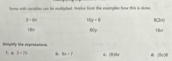 Terms with variables can be multiplied. Notice from the examples how this is done.
3· 6n
10y· 6
50 n
18n 60y 16n
Simplify the expressions. 
1. a. 3· 7h b. 9x· 7 c. (8)9s d. (5c)6