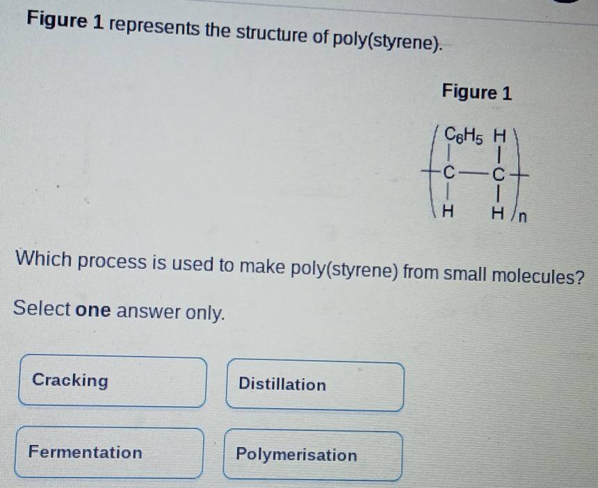 Figure 1 represents the structure of poly(styrene).
Figure 1
beginpmatrix Co^(H_2)H_2H C-C H&Hendpmatrix _n
Which process is used to make poly(styrene) from small molecules?
Select one answer only.
Cracking Distillation
Fermentation Polymerisation