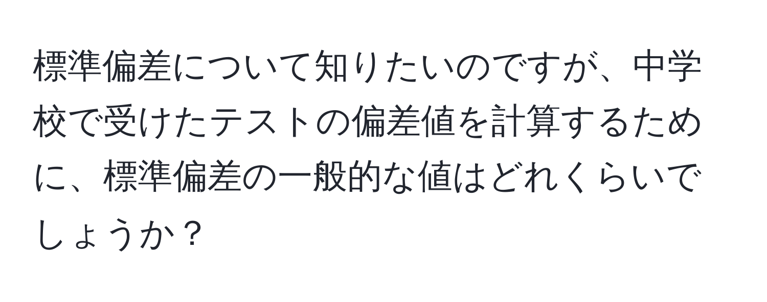 標準偏差について知りたいのですが、中学校で受けたテストの偏差値を計算するために、標準偏差の一般的な値はどれくらいでしょうか？