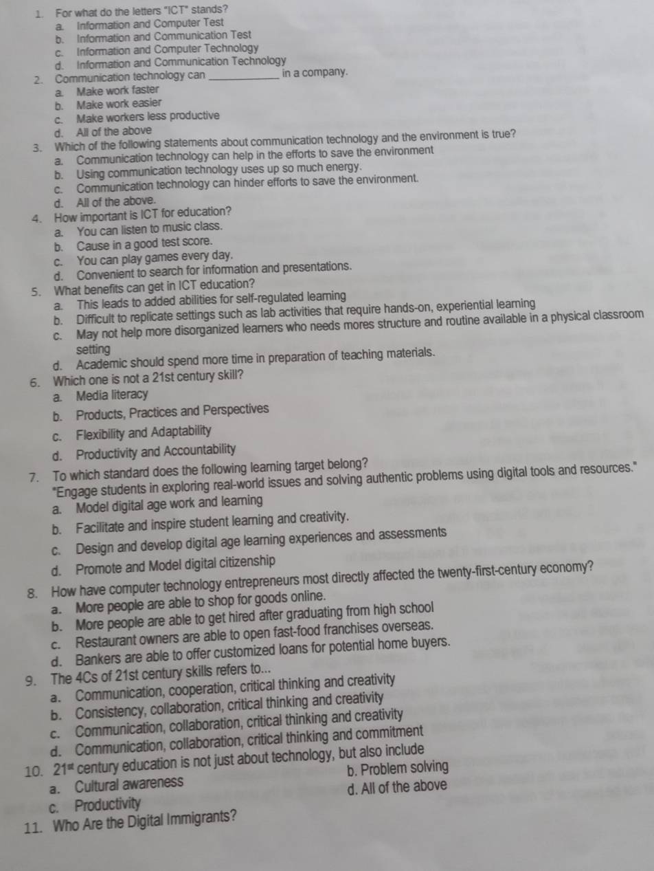For what do the letters "ICT" stands?
a. Information and Computer Test
b. Information and Communication Test
c. Information and Computer Technology
d. Information and Communication Technology
2. Communication technology can in a company.
a. Make work faster
b. Make work easier
c. Make workers less productive
d. All of the above
3. Which of the following statements about communication technology and the environment is true?
a. Communication technology can help in the efforts to save the environment
b. Using communication technology uses up so much energy.
c. Communication technology can hinder efforts to save the environment.
d. All of the above.
4. How important is ICT for education?
a. You can listen to music class.
b. Cause in a good test score.
c. You can play games every day.
d. Convenient to search for information and presentations.
5. What benefits can get in ICT education?
a. This leads to added abilities for self-regulated leaming
b. Difficult to replicate settings such as lab activities that require hands-on, experiential learning
c. May not help more disorganized learners who needs mores structure and routine available in a physical classroom
setting
d. Academic should spend more time in preparation of teaching materials.
6. Which one is not a 21st century skill?
a. Media literacy
b. Products, Practices and Perspectives
c. Flexibility and Adaptability
d. Productivity and Accountability
7. To which standard does the following learning target belong?
"Engage students in exploring real-world issues and solving authentic problems using digital tools and resources."
a. Model digital age work and learning
b. Facilitate and inspire student learning and creativity.
c. Design and develop digital age learning experiences and assessments
d. Promote and Model digital citizenship
8. How have computer technology entrepreneurs most directly affected the twenty-first-century economy?
a. More people are able to shop for goods online.
b. More people are able to get hired after graduating from high school
c. Restaurant owners are able to open fast-food franchises overseas.
d. Bankers are able to offer customized loans for potential home buyers.
9. The 4Cs of 21st century skills refers to...
a. Communication, cooperation, critical thinking and creativity
b. Consistency, collaboration, critical thinking and creativity
c. Communication, collaboration, critical thinking and creativity
d. Communication, collaboration, critical thinking and commitment
10. 21^(st) century education is not just about technology, but also include
a. Cultural awareness b. Problem solving
c. Productivity d. All of the above
11. Who Are the Digital Immigrants?