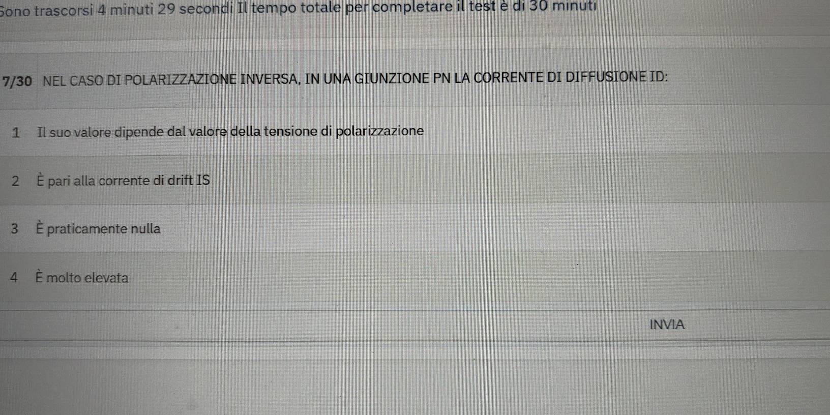 Sono trascorsi 4 minuti 29 secondi Il tempo totale per completare il test è di 30 minuti
7/30 NEL CASO DI POLARIZZAZIONE INVERSA, IN UNA GIUNZIONE PN LA CORRENTE DI DIFFUSIONE ID:
1 Il suo valore dipende dal valore della tensione di polarizzazione
2 È pari alla corrente di drift IS
3 È praticamente nulla
4 È molto elevata
INVIA