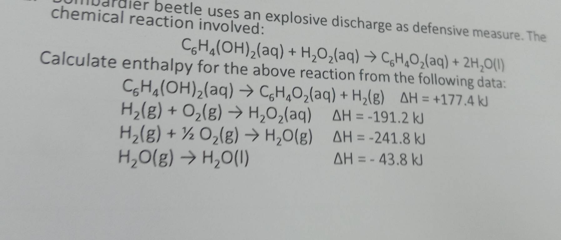 chemical reaction involved: lbardier beetle uses an explosive discharge as defensive measure. The
C_6H_4(OH)_2(aq)+H_2O_2(aq)to C_6H_4O_2(aq)+2H_2O(l)
Calculate enthalpy for the above reaction from the following data:
C_6H_4(OH)_2(aq)to C_6H_4O_2(aq)+H_2(g)△ H=+177.4kJ
H_2(g)+O_2(g)to H_2O_2(aq) △ H=-191.2kJ
H_2(g)+1/2O_2(g)to H_2O(g) △ H=-241.8kJ
H_2O(g)to H_2O(l)
△ H=-43.8kJ