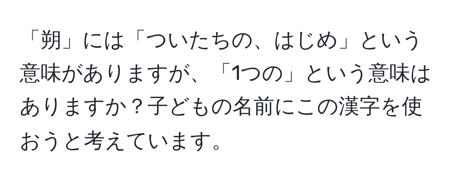 「朔」には「ついたちの、はじめ」という意味がありますが、「1つの」という意味はありますか？子どもの名前にこの漢字を使おうと考えています。