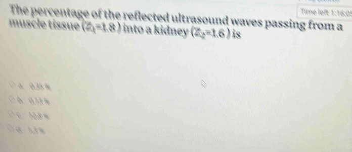 Time left 1:16:05
The percentage of the reflected ultrasound waves passing from a
muscle tissue (2,-1.8) into a kidney (Z_2=1.6) is
a. 0.35 %
0. 0.73 %
C. 12.8 %
6 1.3 %