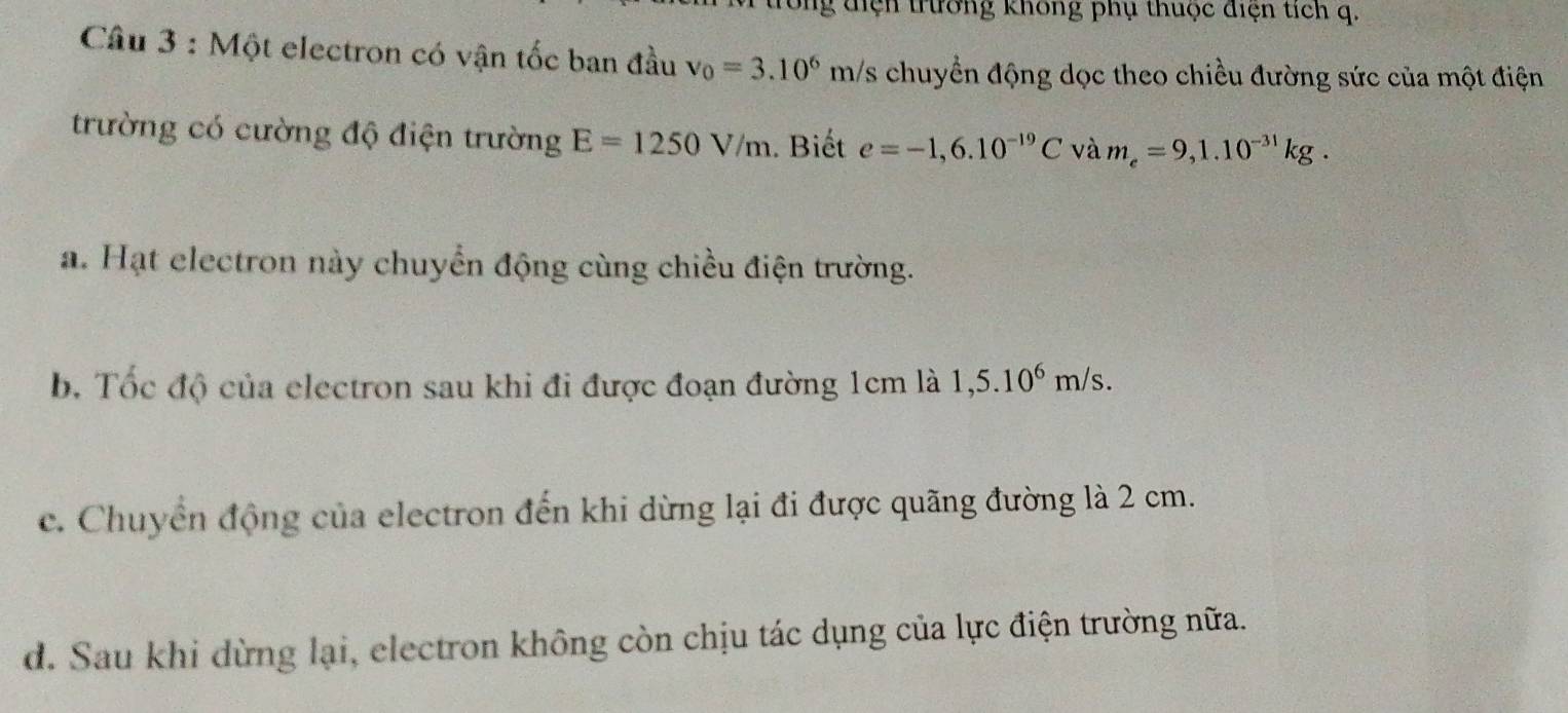 điện trường không phụ thuộc điện tích q.
Câu 3 : Một electron có vận tốc ban đầu v_0=3.10^6m/s chuyển động dọc theo chiều đường sức của một điện
trường có cường độ điện trường E=1250V/m. Biết e=-1,6.10^(-19)C và m_e=9,1.10^(-31)kg.
a. Hạt electron này chuyển động cùng chiều điện trường.
b. Tốc độ của electron sau khi đi được đoạn đường 1cm là 1,5.10^6m/s.
c. Chuyển động của electron đến khi dừng lại đi được quãng đường là 2 cm.
d. Sau khi dừng lại, electron không còn chịu tác dụng của lực điện trường nữa.