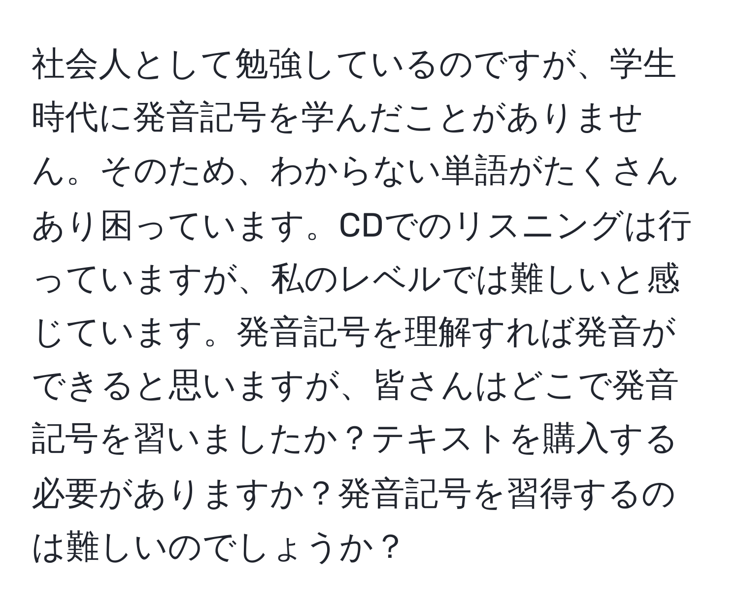 社会人として勉強しているのですが、学生時代に発音記号を学んだことがありません。そのため、わからない単語がたくさんあり困っています。CDでのリスニングは行っていますが、私のレベルでは難しいと感じています。発音記号を理解すれば発音ができると思いますが、皆さんはどこで発音記号を習いましたか？テキストを購入する必要がありますか？発音記号を習得するのは難しいのでしょうか？