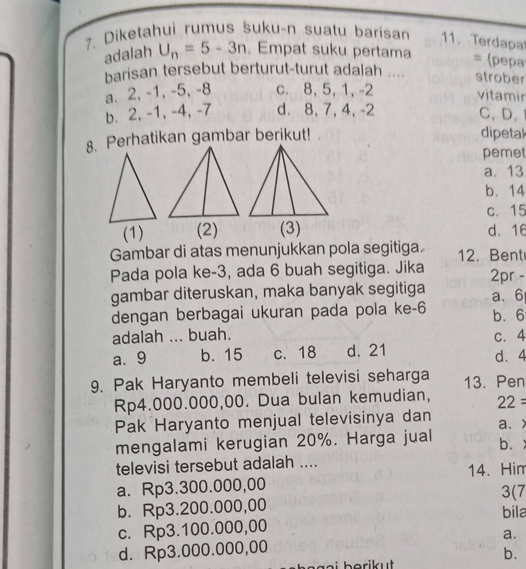 Diketahui rumus šuku-n suatu barisan 11. Terdapa
adalah U_n=5-3n. Empat suku pertama
= pepa
barisan tersebut berturut-turut adalah ....
strober
a. 2, -1, -5, -8 c. 8, 5, 1, -2
vitamir
b. 2, -1, -4, -7 d. 8, 7, 4, -2 C、D、
8. Perhatikan gambar berikut!
dipetak
pemet
a. 13
b. 14
c. 15
(1) (2) (3) d. 16
Gambar di atas menunjukkan pola segitiga. 12. Bent
Pada pola ke -3, ada 6 buah segitiga. Jika
2pr -
gambar diteruskan, maka banyak segitiga
a. 6
dengan berbagai ukuran pada pola ke -6
b. 6
adalah ... buah. c. 4
a. 9 b. 15 c. 18 d. 21
d. 4
9. Pak Haryanto membeli televisi seharga 13. Pen
Rp4.000.000,00. Dua bulan kemudian,
22 = 
Pak Haryanto menjual televisinya dan a. >
mengalami kerugian 20%. Harga jual
b.
televisi tersebut adalah ....
14. Him
a. Rp3.300.000,00 3(7
b. Rp3.200.000,00 bila
c. Rp3.100.000,00
d. Rp3.000.000,00 a.
b.