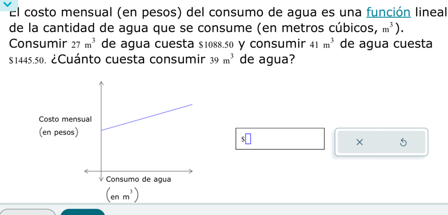 El costo mensual (en pesos) del consumo de agua es una función lineal
de la cantidad de agua que se consume (en metros cúbicos, m^3).
Consumir 27m^3 de agua cuesta $1088.50 y consumir 41m^3 de agua cuesta
$1445.50. ¿Cuánto cuesta consumir 39m^3 de agua?
×