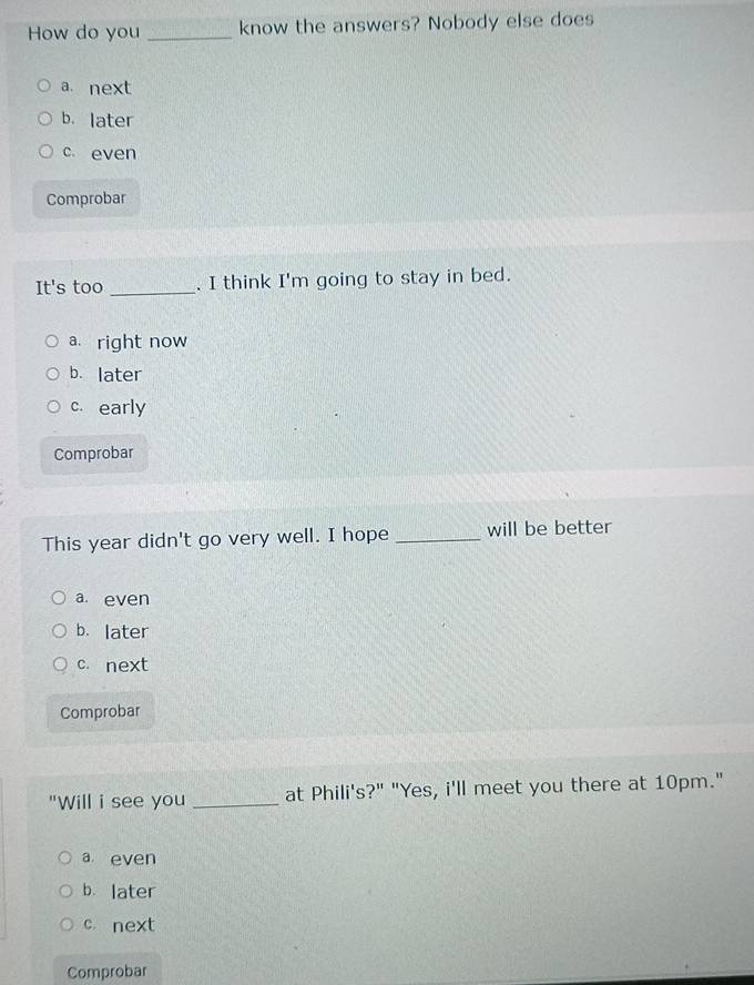 How do you _know the answers? Nobody else does
a next
b. later
c. even
Comprobar
It's too _, I think I'm going to stay in bed.
a right now
b. later
c. early
Comprobar
This year didn't go very well. I hope _will be better
a even
b. later
c. next
Comprobar
"Will i see you _at Phili's?" "Yes, i'll meet you there at 10pm."
a even
b. later
c. next
Comprobar