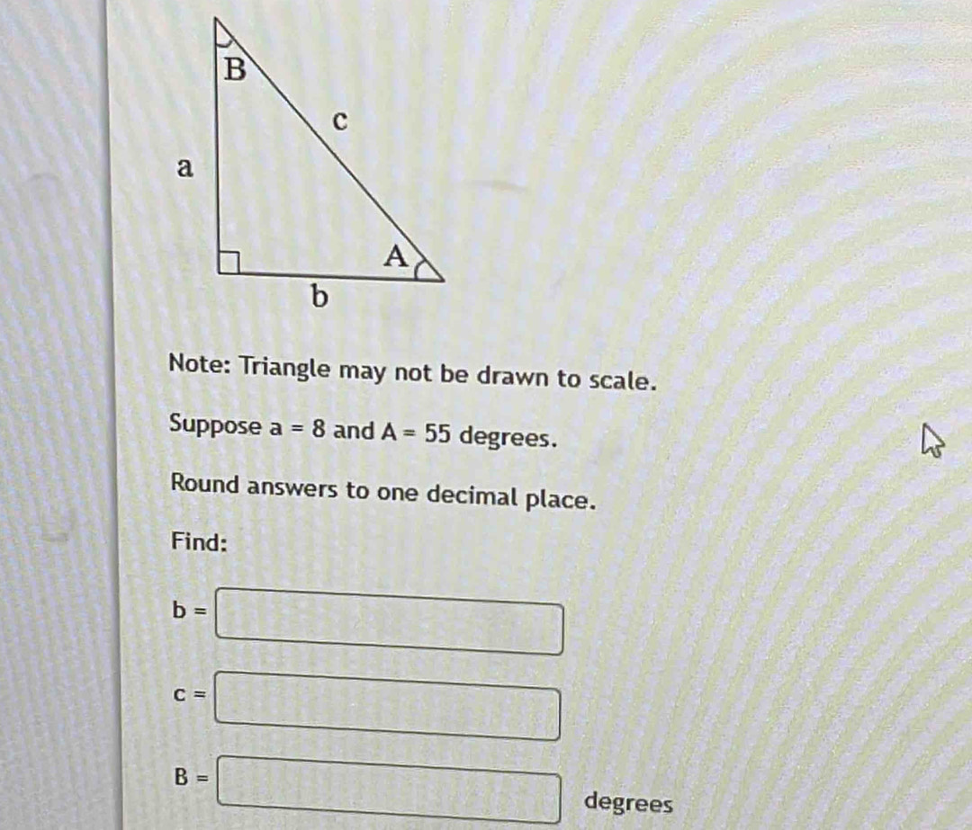 Note: Triangle may not be drawn to scale. 
Suppose a=8 and A=55 degrees. 
Round answers to one decimal place. 
Find:
b=□
c=□
B=□ degrees