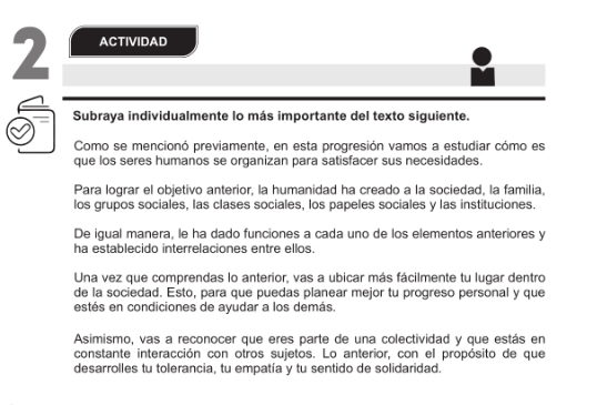 ACTIVIDAD 
Subraya individualmente lo más importante del texto siguiente. 
Como se mencionó previamente, en esta progresión vamos a estudiar cómo es 
que los seres humanos se organizan para satisfacer sus necesidades. 
Para lograr el objetivo anterior, la humanidad ha creado a la sociedad, la familia, 
los grupos sociales, las clases sociales, los papeles sociales y las instituciones. 
De igual manera, le ha dado funciones a cada uno de los elementos anteriores y 
ha establecido interrelaciones entre ellos. 
Una vez que comprendas lo anterior, vas a ubicar más fácilmente tu lugar dentro 
de la sociedad. Esto, para que puedas planear mejor tu progreso personal y que 
estés en condiciones de ayudar a los demás. 
Asimismo, vas a reconocer que eres parte de una colectividad y que estás en 
constante interacción con otros sujetos. Lo anterior, con el propósito de que 
desarrolles tu tolerancia, tu empatía y tu sentido de solidaridad.