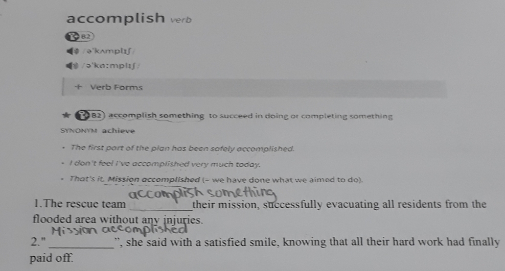 accomplish verb 
B2 
/ə'kʌmplɪʃ/ 
/ə'ka:mplɪʃ/ 
+ Verb Forms 
(982) accomplish something to succeed in doing or completing something 
SYNONYM achieve 
The first part of the plan has been safely accomplished. 
I don't feel I've accomplished very much today. 
That's it. Mission accomplished (= we have done what we aimed to do). 
1.The rescue team _their mission, successfully evacuating all residents from the 
flooded area without any injuries. 
2." _”, she said with a satisfied smile, knowing that all their hard work had finally 
paid off.