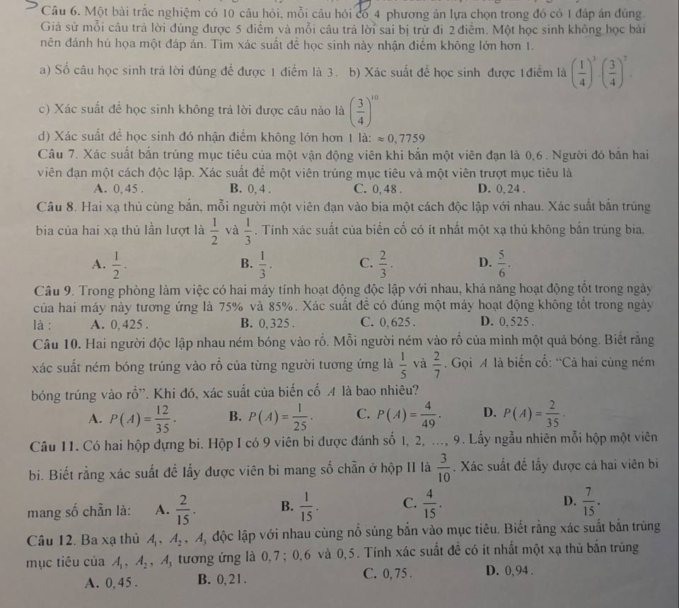 Một bài trắc nghiệm có 10 câu hỏi, mỗi câu hỏi có 4 phương án lựa chọn trong đó có 1 đáp án đúng.
Giả sử mỗi câu trả lời đúng được 5 điểm và mỗi câu trả lời sai bị trừ đi 2 điểm. Một học sinh không học bài
nên đánh hú họa một đáp án. Tìm xác suất để học sinh này nhận điểm không lớn hơn 1.
a) Số câu học sinh trả lời đúng để được 1 điểm là 3. b) Xác suất để học sinh được 1điễm là ( 1/4 )^3· ( 3/4 )^7.
c) Xác suất để học sinh không trả lời được câu nào là ( 3/4 )^10
d) Xác suất để học sinh đó nhận điểm không lớn hơn 1la:approx 0,7759
Câu 7. Xác suất bắn trúng mục tiêu của một vận động viên khi bắn một viên đạn là 0,6. Người đó bắn hai
viên đạn một cách độc lập. Xác suất để một viên trúng mục tiêu và một viên trượt mục tiêu là
A. 0, 45 . B. 0, 4 . C. 0, 48 . D. 0 24 .
Câu 8. Hai xạ thủ cùng bắn, mỗi người một viên đạn vào bia một cách độc lập với nhau. Xác suất bắn trúng
bia của hai xạ thủ lần lượt là  1/2  và  1/3 . Tính xác suất của biến cố có ít nhất một xạ thủ không bắn trúng bia.
A.  1/2 .  1/3 .  2/3 .  5/6 .
B.
C.
D.
Câu 9. Trong phòng làm việc có hai máy tính hoạt động độc lập với nhau, khả năng hoạt động tổt trong ngày
của hai máy này tương ứng là 75% và 85%. Xác suất để có đúng một máy hoạt động không tổt trong ngày
là : A. 0,425 . B. 0, 325 . C. 0,625 . D. 0,525 .
Câu 10. Hai người độc lập nhau ném bóng vào rỗ. Mỗi người ném vào rỗ của mình một quả bóng. Biết rằng
xác suất ném bóng trúng vào rồ của từng người tương ứng là  1/5  và  2/7 . Gọi A là biến cổ: “Cả hai cùng ném
bóng trúng vào rồ'. Khi đó, xác suất của biến cố 4 là bao nhiêu?
A. P(A)= 12/35 · B. P(A)= 1/25 · C. P(A)= 4/49 . D. P(A)= 2/35 ·
Câu 11. Có hai hộp dựng bi. Hộp I có 9 viên bi được đánh số 1, 2, ..., 9. Lấy ngẫu nhiên mỗi hộp một viên
bi. Biết rằng xác suất để lấy được viên bi mang số chẵn ở hộp II là  3/10 . Xác suất đề lấy được cả hai viên bị
mang số chẵn là: A.  2/15 . B.  1/15 . C.  4/15 . D.  7/15 .
Câu 12. Ba xạ thủ A_1,A_2 ,A_3 độc lập với nhau cùng nổ súng bắn vào mục tiêu. Biết rằng xác suất bắn trúng
mục tiêu của A_1,A_2 , A, tương ứng là 0,7 ; 0,6 và 0,5. Tính xác suất đề có it nhất một xạ thủ bắn trùng
A. 0, 45 . B. 0, 2 1 .
C. 0, 75 . D. 0, 94 .