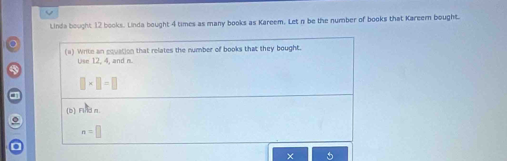 Linda bought 12 books. Linda bought 4 times as many books as Kareem. Letn be the number of books that Kareem bought. 
(a) Write an equation that relates the number of books that they bought. 
Use 12, 4, and n.
□ * □ =□
(b) Find n.
n=□
×