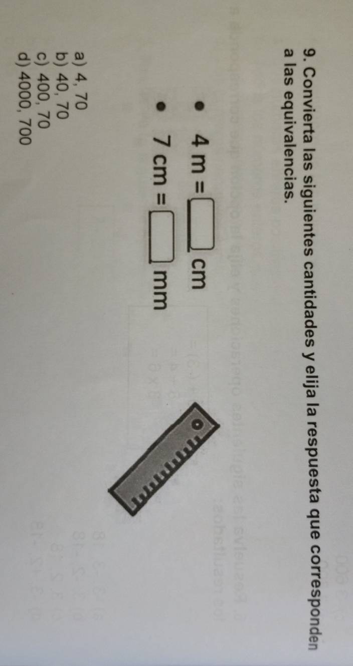 Convierta las siguientes cantidades y elija la respuesta que corresponden
a las equivalencias.
4m=□ cm
7cm=□ mm
a) 4, 70
b) 40, 70
c) 400, 70
d) 4000, 700