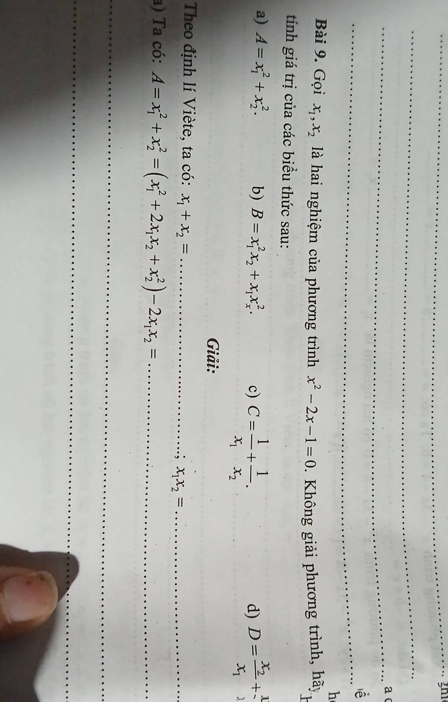 a 
_ 
lễ 
h 
Bài 9. Gọi x_1, x_2 là hai nghiệm của phương trình x^2-2x-1=0. Không giải phương trình, hãy J 
tính giá trị của các biểu thức sau: 
a) A=x_1^(2+x_2^2. b) B=x_1^2x_2)+x_1x_x^(2. c) C=frac 1)x_1+frac 1x_2. 
d) D=frac x_2x_1+ 1/2 
Giải: 
Theo định lí Viète, ta có: x_1+x_2= _ 
; x_1x_2= _ 
a) Ta có: A=x_1^(2+x_2^2=(x_1^2+2x_1)x_2+x_2^(2)-2x_1)x_2= _ 
_ 
_