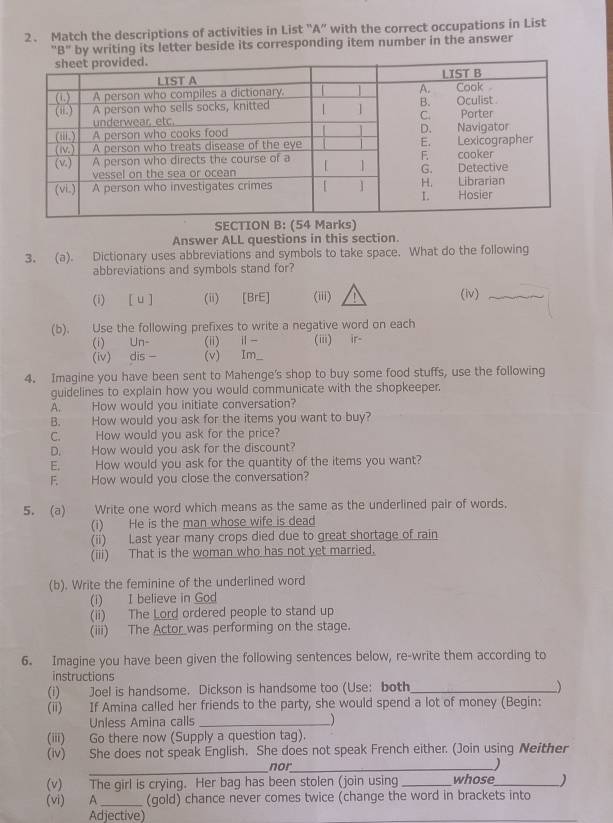 Match the descriptions of activities in List “A” with the correct occupations in List
'B" by writing its letter beside its corresponding item number in the answer
SECTION B: (54 Marks)
Answer ALL questions in this section.
3. (a). Dictionary uses abbreviations and symbols to take space. What do the following
abbreviations and symbols stand for?
(i) [ u ] (ii) [BrE] (iii) (iv)_
(b). Use the following prefixes to write a negative word on each
(i) Un- (ii) ⅱ- (iii) ir-
(iv) dis - (v) Im_
4. Imagine you have been sent to Mahenge's shop to buy some food stuffs, use the following
guidelines to explain how you would communicate with the shopkeeper.
A. How would you initiate conversation?
B. How would you ask for the items you want to buy?
C. How would you ask for the price?
D. How would you ask for the discount?
E. How would you ask for the quantity of the items you want?
F. How would you close the conversation?
5. (a) Write one word which means as the same as the underlined pair of words.
(i) He is the man whose wife is dead
(ii) Last year many crops died due to great shortage of rain
(iii) That is the woman who has not yet married.
(b). Write the feminine of the underlined word
(i) I believe in God
(ii) The Lord ordered people to stand up
(iii) The Actor was performing on the stage.
6. Imagine you have been given the following sentences below, re-write them according to
instructions
(i) Joel is handsome. Dickson is handsome too (Use: both_
(ii) If Amina called her friends to the party, she would spend a lot of money (Begin:
Unless Amina calls _  
(iii) Go there now (Supply a question tag).
(iv) She does not speak English. She does not speak French either. (Join using Neither
_nor_
)
(v) The girl is crying. Her bag has been stolen (join using _whose_ )
(vi) A_ (gold) chance never comes twice (change the word in brackets into
Adjective)
_