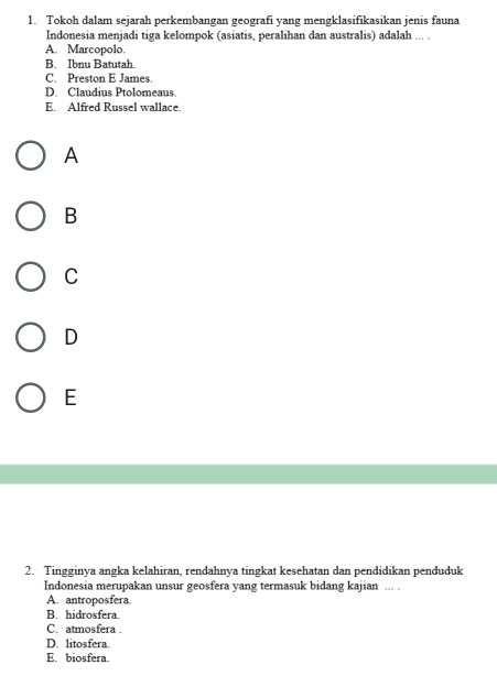 Tokoh dalam sejarah perkembangan geografi yang mengklasifikasikan jenis fauna
Indonesia menjadi tiga kelompok (asiatis, peralihan dan australis) adalah ... .
A. Marcopolo.
B. Ibnu Batutah.
C. Preston E James.
D. Claudius Ptolomeaus
E. Alfred Russel wallace.
A
B
C
D
E
2. Tingginya angka kelahiran, rendahnya tingkat kesehatan dan pendidikan penduduk
Indonesia merupakan unsur geosfera yang termasuk bidang kajian ... .
A. antroposfera.
B. hidrosfera.
C. atmosfera .
D. litosfera.
E. biosfera.