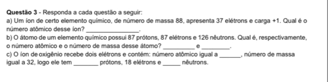 Responda a cada questão a seguir: 
a) Um íon de certo elemento químico, de número de massa 88, apresenta 37 elétrons e carga +1. Qual é o 
número atômico desse íon? 
_. 
b) O átomo de um elemento químico possui 87 prótons, 87 elétrons e 126 nêutrons. Qual é, respectivamente, 
o número atômico e o número de massa desse átomo? _e_ . 
c) O íon de oxigênio recebe dois elétrons e contém: número atômico igual a _, número de massa 
igual a 32, logo ele tem _prótons, 18 elétrons e_ nêutrons.